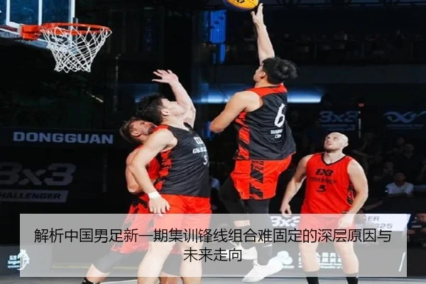 解析中国男足新一期集训锋线组合难固定的深层原因与未来走向